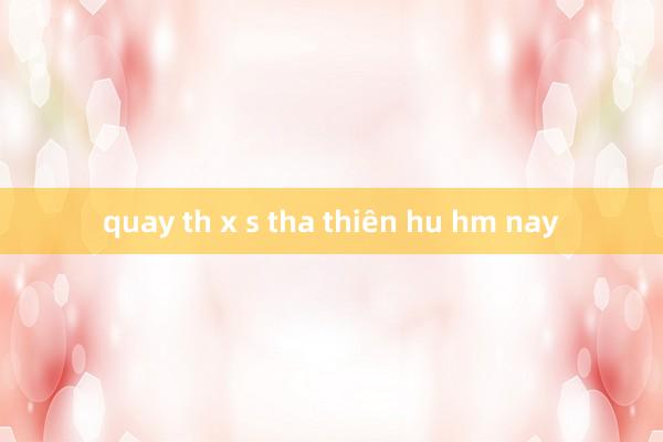 quay th x s tha thiên hu hm nay