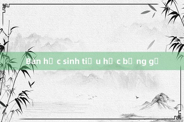 Bàn học sinh tiểu học bằng gỗ