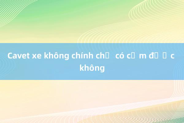 Cavet xe không chính chủ có cầm được không