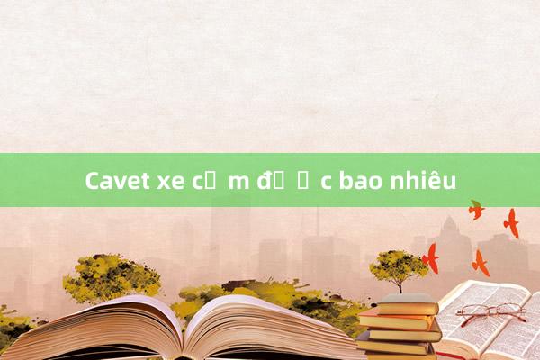 Cavet xe cầm được bao nhiêu