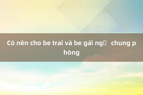 Có nên cho be trai và be gái ngủ chung phòng