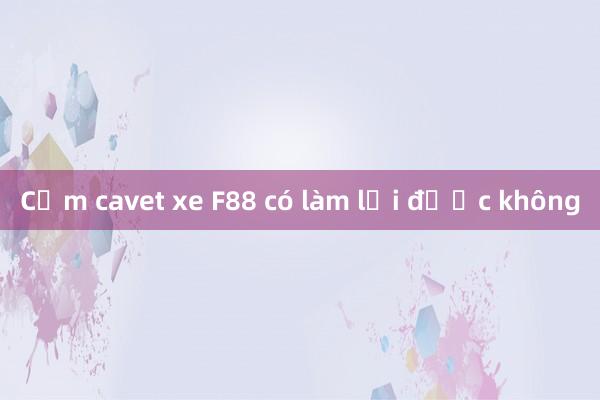 Cầm cavet xe F88 có làm lại được không