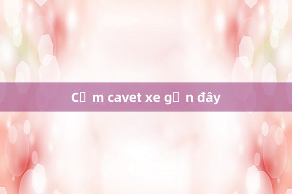 Cầm cavet xe gần đây