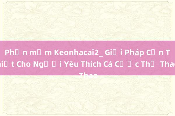 Phần mềm Keonhacai2_ Giải Pháp Cần Thiết Cho Người Yêu Thích Cá Cược Thể Thao