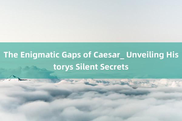 The Enigmatic Gaps of Caesar_ Unveiling Historys Silent Secrets