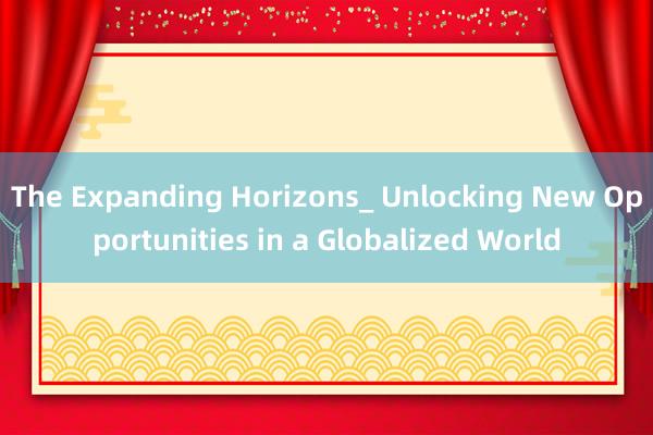 The Expanding Horizons_ Unlocking New Opportunities in a Globalized World