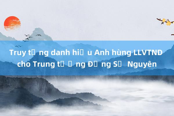 Truy tặng danh hiệu Anh hùng LLVTND cho Trung tướng Đồng Sỹ Nguyên