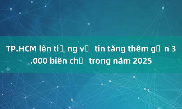 TP.HCM lên tiếng về tin tăng thêm gần 3.000 biên chế trong năm 2025