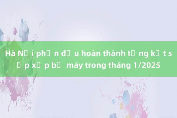 Hà Nội phấn đấu hoàn thành tổng kết sắp xếp bộ máy trong tháng 1/2025