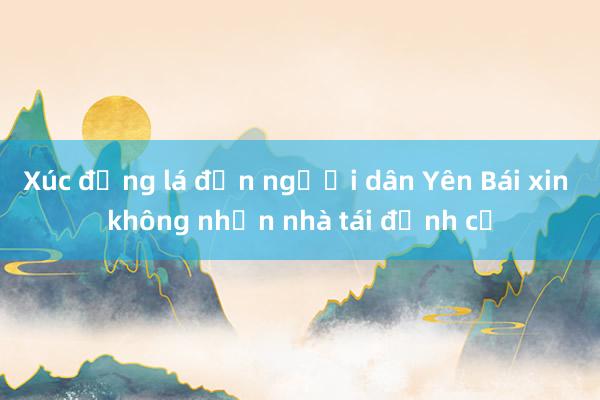 Xúc động lá đơn người dân Yên Bái xin không nhận nhà tái định cư