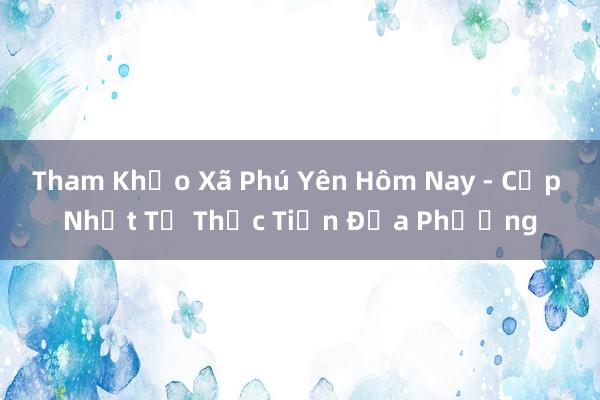 Tham Khảo Xã Phú Yên Hôm Nay - Cập Nhật Từ Thực Tiễn Địa Phương