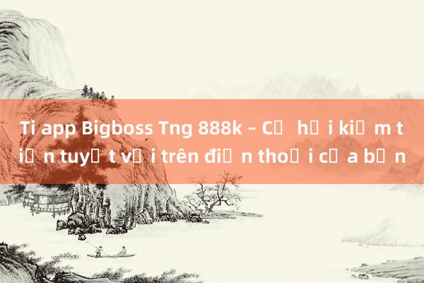 Ti app Bigboss Tng 888k – Cơ hội kiếm tiền tuyệt vời trên điện thoại của bạn