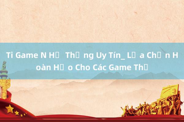 Ti Game N Hệ Thống Uy Tín_ Lựa Chọn Hoàn Hảo Cho Các Game Thủ