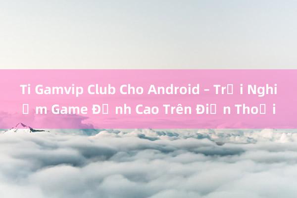 Ti Gamvip Club Cho Android – Trải Nghiệm Game Đỉnh Cao Trên Điện Thoại