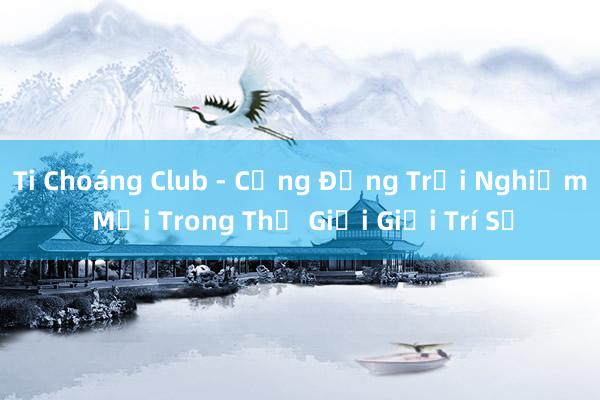 Ti Choáng Club - Cộng Đồng Trải Nghiệm Mới Trong Thế Giới Giải Trí Số