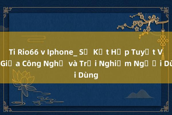 Ti Rio66 v Iphone_ Sự Kết Hợp Tuyệt Vời Giữa Công Nghệ và Trải Nghiệm Người Dùng