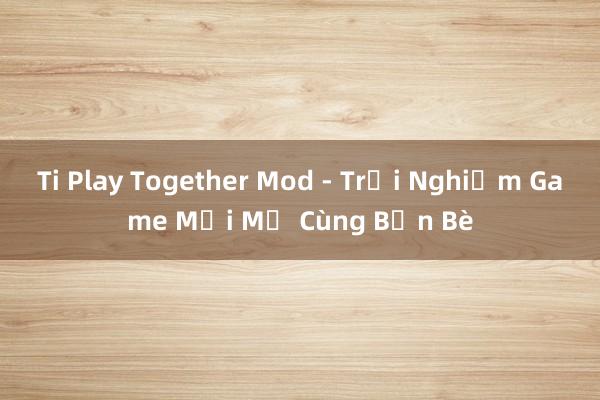 Ti Play Together Mod - Trải Nghiệm Game Mới Mẻ Cùng Bạn Bè