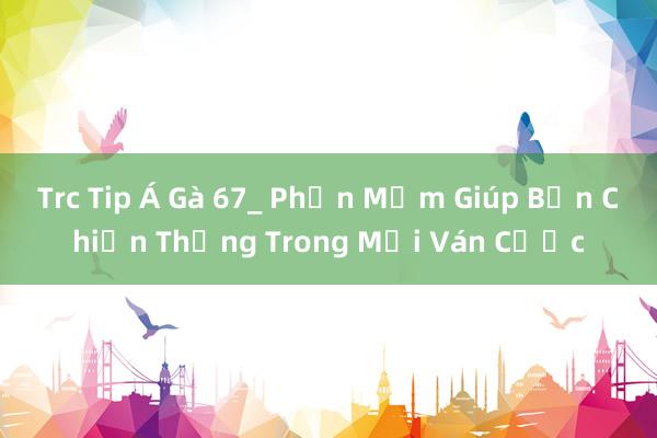 Trc Tip Á Gà 67_ Phần Mềm Giúp Bạn Chiến Thắng Trong Mọi Ván Cược