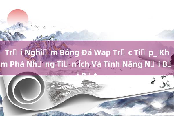 Trải Nghiệm Bóng Đá Wap Trực Tiếp_ Khám Phá Những Tiện Ích Và Tính Năng Nổi Bật