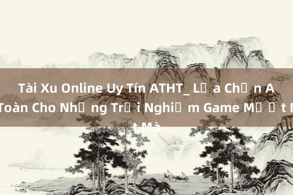 Tài Xu Online Uy Tín ATHT_ Lựa Chọn An Toàn Cho Những Trải Nghiệm Game Mượt Mà