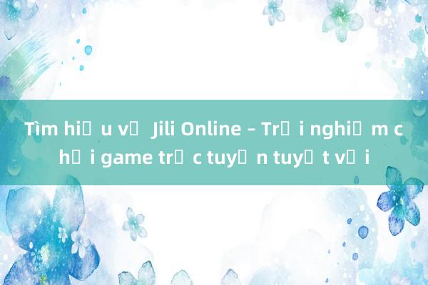 Tìm hiểu về Jili Online – Trải nghiệm chơi game trực tuyến tuyệt vời