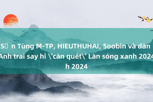 Sơn Tùng M-TP， HIEUTHUHAI， Soobin và dàn Anh trai say hi 'càn quét' Làn sóng xanh 2024