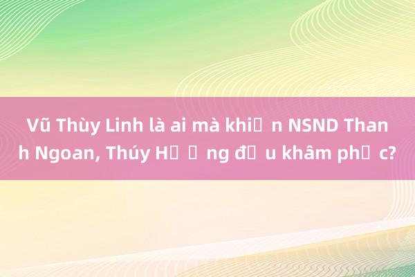 Vũ Thùy Linh là ai mà khiến NSND Thanh Ngoan， Thúy Hường đều khâm phục?