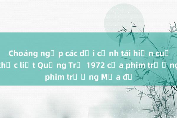 Choáng ngợp các đại cảnh tái hiện cuộc chiến khốc liệt Quảng Trị 1972 của phim trường Mưa đỏ