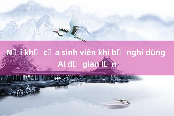 Nỗi khổ của sinh viên khi bị nghi dùng AI để gian lận