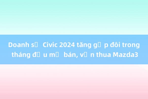 Doanh số Civic 2024 tăng gấp đôi trong tháng đầu mở bán， vẫn thua Mazda3