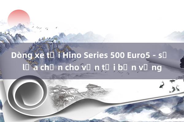 Dòng xe tải Hino Series 500 Euro5 - sự lựa chọn cho vận tải bền vững