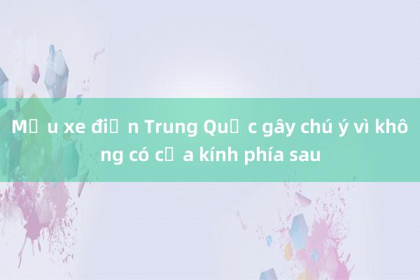 Mẫu xe điện Trung Quốc gây chú ý vì không có cửa kính phía sau