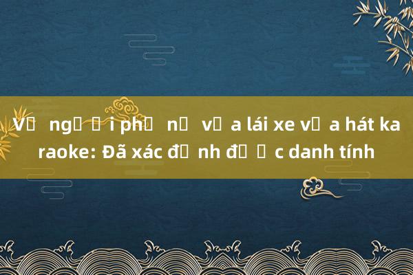 Vụ người phụ nữ vừa lái xe vừa hát karaoke: Đã xác định được danh tính