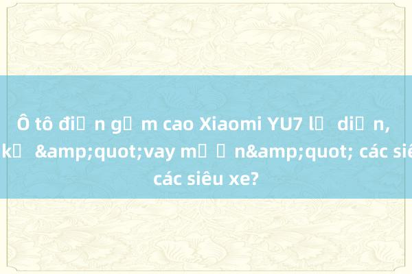 Ô tô điện gầm cao Xiaomi YU7 lộ diện， thiết kế &quot;vay mượn&quot; các siêu xe?