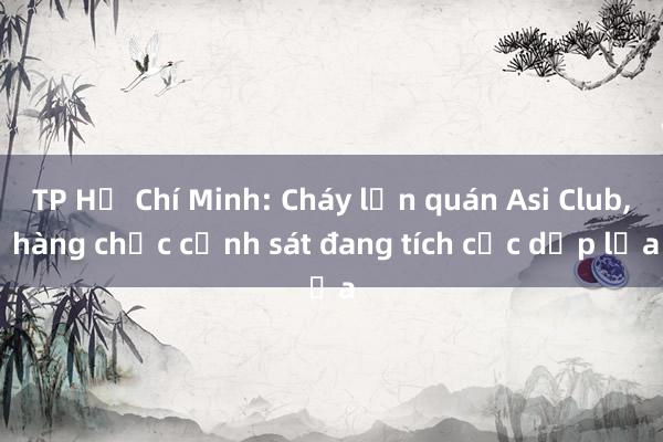 TP Hồ Chí Minh: Cháy lớn quán Asi Club， hàng chục cảnh sát đang tích cực dập lửa