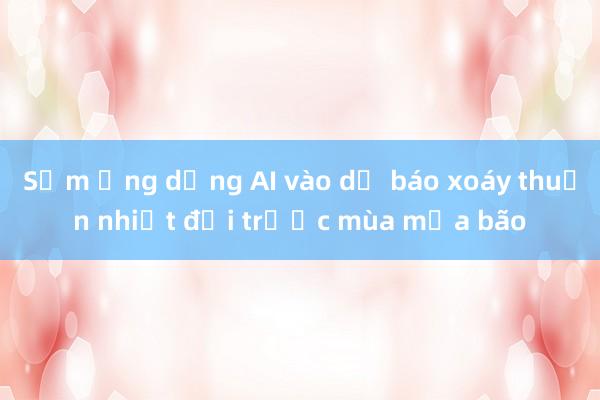 Sớm ứng dụng AI vào dự báo xoáy thuận nhiệt đới trước mùa mưa bão