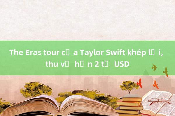 The Eras tour của Taylor Swift khép lại， thu về hơn 2 tỉ USD