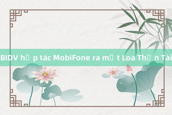 BIDV hợp tác MobiFone ra mắt Loa Thần Tài