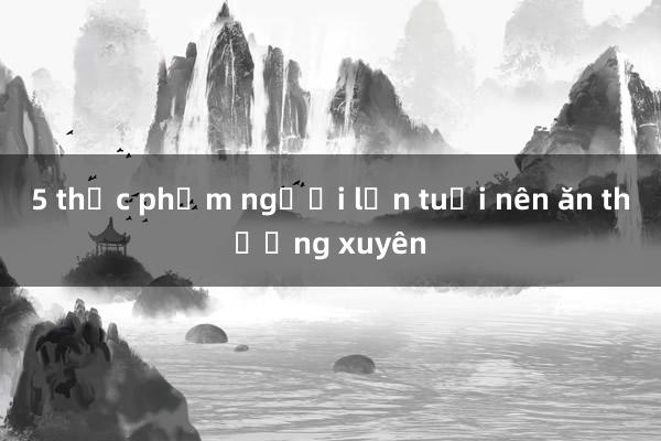 5 thực phẩm người lớn tuổi nên ăn thường xuyên