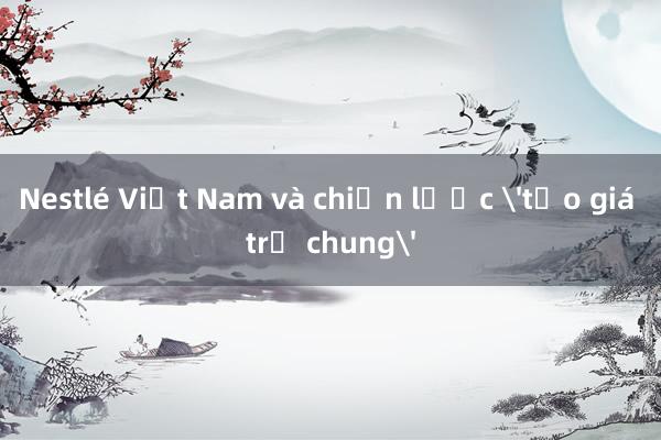 Nestlé Việt Nam và chiến lược 'tạo giá trị chung'