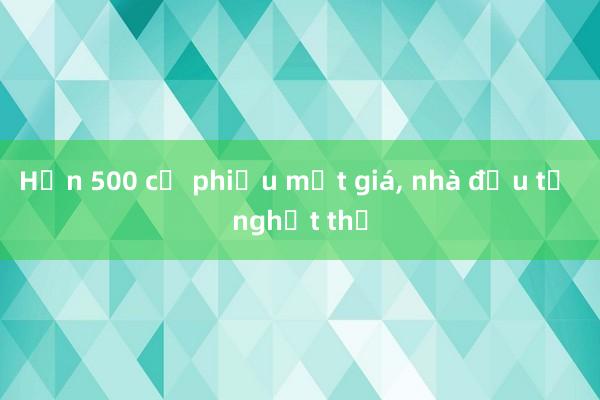 Hơn 500 cổ phiếu mất giá， nhà đầu tư nghẹt thở