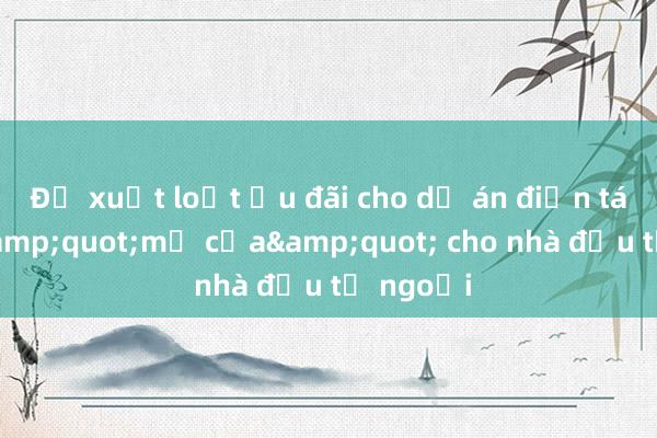 Đề xuất loạt ưu đãi cho dự án điện tái tạo， &quot;mở cửa&quot; cho nhà đầu tư ngoại