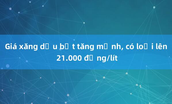 Giá xăng dầu bật tăng mạnh， có loại lên 21.000 đồng/lít