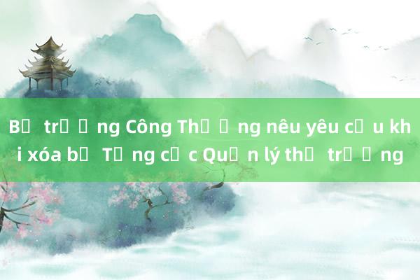 Bộ trưởng Công Thương nêu yêu cầu khi xóa bỏ Tổng cục Quản lý thị trường