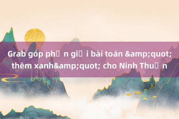 Grab góp phần giải bài toán &quot;thêm xanh&quot; cho Ninh Thuận