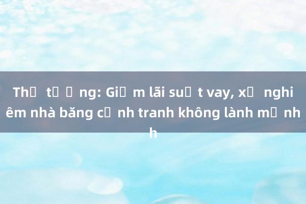 Thủ tướng: Giảm lãi suất vay， xử nghiêm nhà băng cạnh tranh không lành mạnh