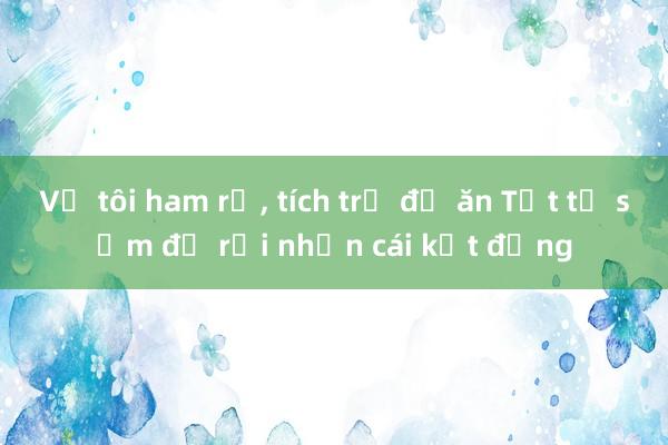 Vợ tôi ham rẻ， tích trữ đồ ăn Tết từ sớm để rồi nhận cái kết đắng