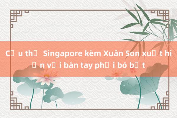 Cầu thủ Singapore kèm Xuân Son xuất hiện với bàn tay phải bó bột