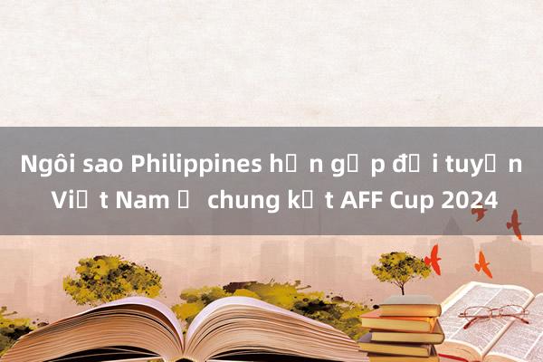 Ngôi sao Philippines hẹn gặp đội tuyển Việt Nam ở chung kết AFF Cup 2024