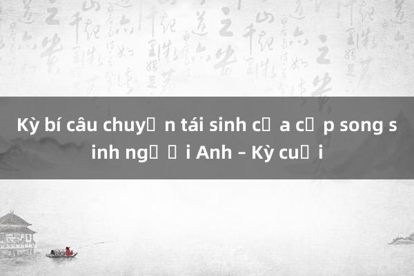 Kỳ bí câu chuyện tái sinh của cặp song sinh người Anh – Kỳ cuối